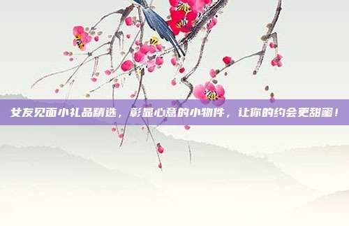 女友见面小礼品精选，彰显心意的小物件，让你的约会更甜蜜！