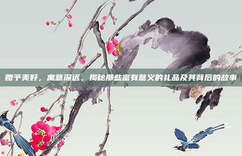 赠予美好，寓意深远，揭秘那些富有意义的礼品及其背后的故事
