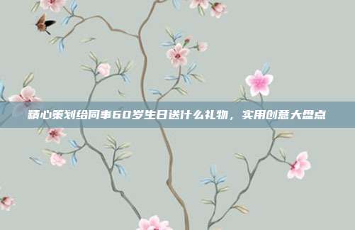精心策划给同事60岁生日送什么礼物，实用创意大盘点