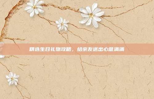 精选生日礼物攻略，给亲友送出心意满满