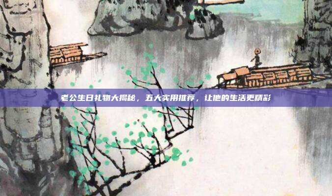 老公生日礼物大揭秘，五大实用推荐，让他的生活更精彩