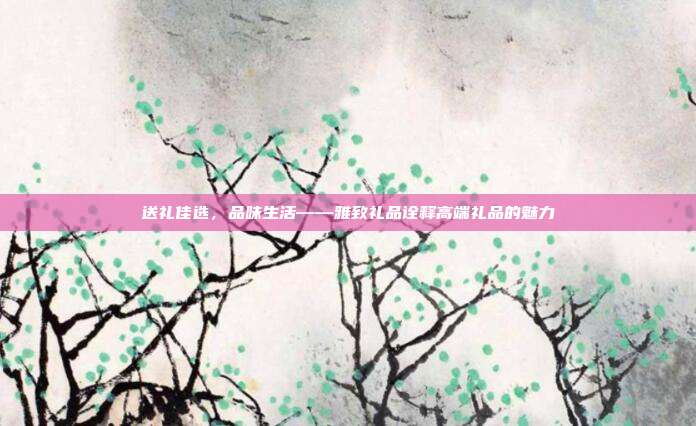 送礼佳选，品味生活——雅致礼品诠释高端礼品的魅力