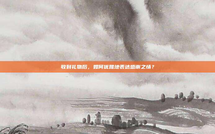 收到礼物后，如何优雅地表达感谢之情？