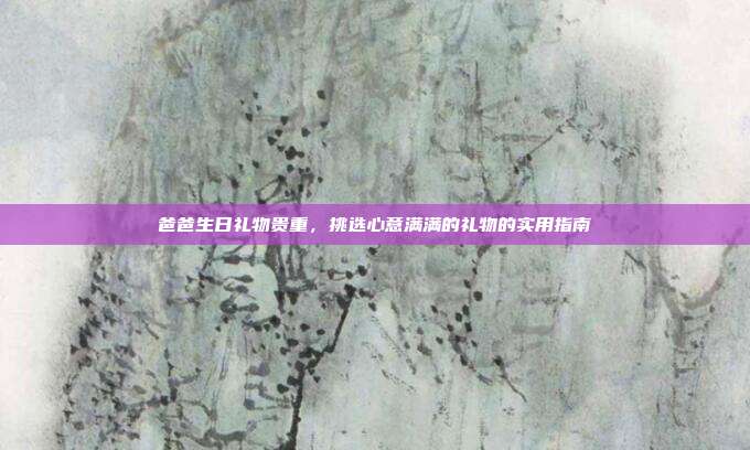 爸爸生日礼物贵重，挑选心意满满的礼物的实用指南