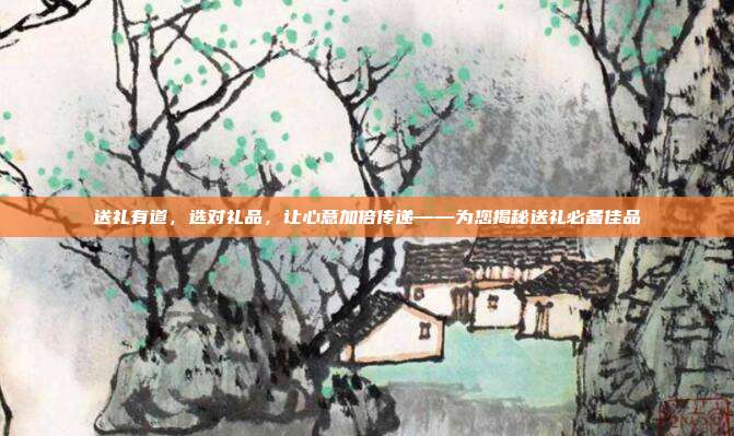 送礼有道，选对礼品，让心意加倍传递——为您揭秘送礼必备佳品