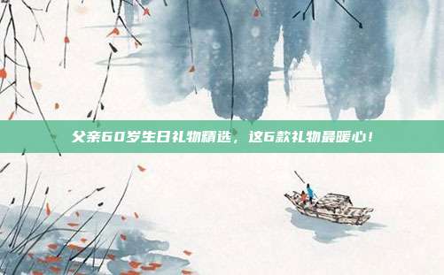 父亲60岁生日礼物精选，这6款礼物最暖心！