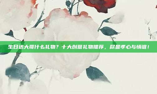 生日送大哥什么礼物？十大创意礼物推荐，尽显孝心与情谊！