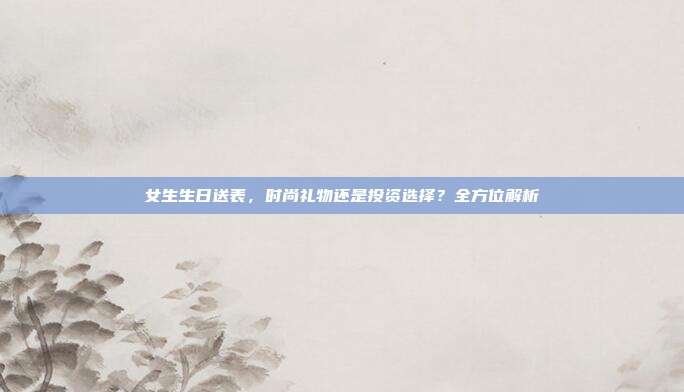 女生生日送表，时尚礼物还是投资选择？全方位解析