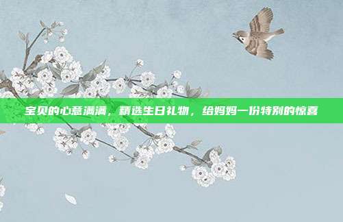 宝贝的心意满满，精选生日礼物，给妈妈一份特别的惊喜