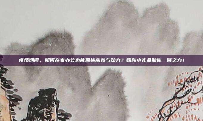 疫情期间，如何在家办公也能保持高效与动力？赠你小礼品助你一臂之力！