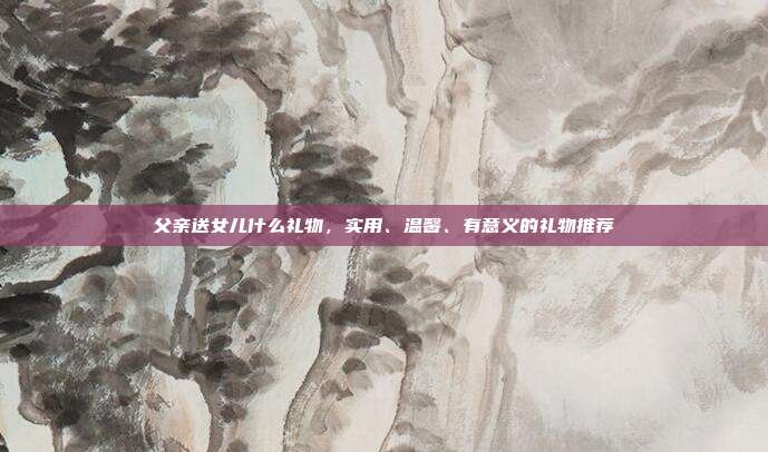 父亲送女儿什么礼物，实用、温馨、有意义的礼物推荐