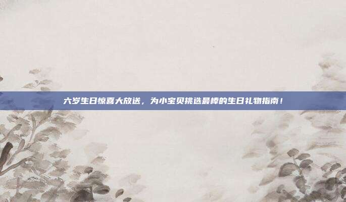 六岁生日惊喜大放送，为小宝贝挑选最棒的生日礼物指南！