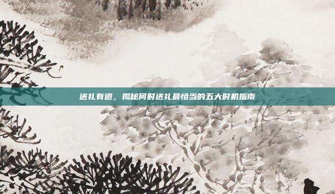 送礼有道，揭秘何时送礼最恰当的五大时机指南