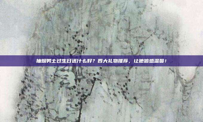 抽烟男士过生日送什么好？四大礼物推荐，让他倍感温馨！
