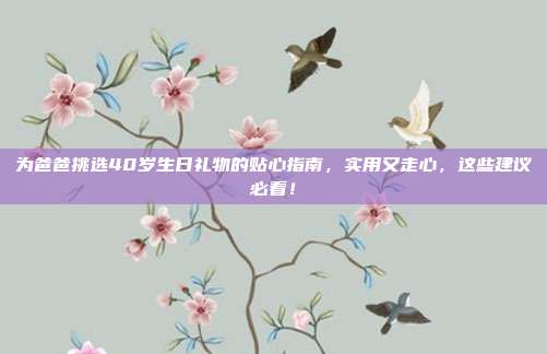 为爸爸挑选40岁生日礼物的贴心指南，实用又走心，这些建议必看！