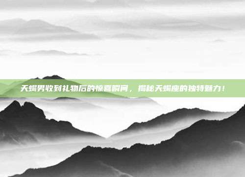 天蝎男收到礼物后的惊喜瞬间，揭秘天蝎座的独特魅力！