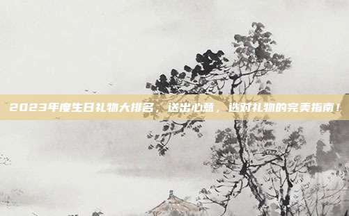 2023年度生日礼物大排名，送出心意，选对礼物的完美指南！