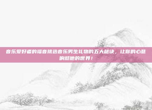 音乐爱好者的福音挑选音乐男生礼物的五大秘诀，让你的心意响彻他的世界！