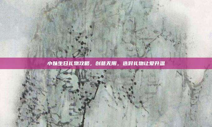 小妹生日礼物攻略，创意无限，选对礼物让爱升温