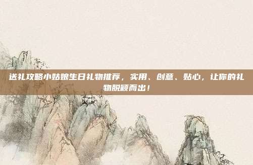 送礼攻略小姑娘生日礼物推荐，实用、创意、贴心，让你的礼物脱颖而出！