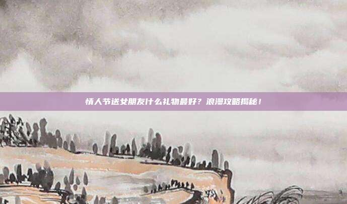 情人节送女朋友什么礼物最好？浪漫攻略揭秘！