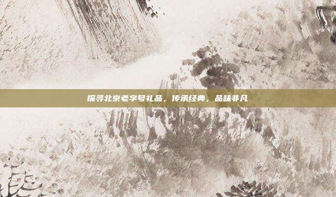 探寻北京老字号礼品，传承经典，品味非凡