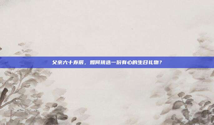 父亲六十寿辰，如何挑选一份有心的生日礼物？