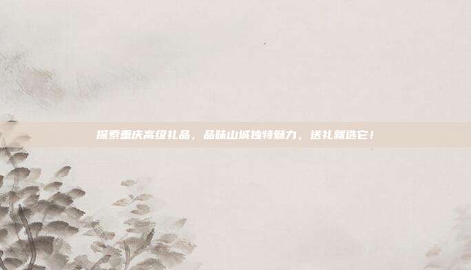 探索重庆高级礼品，品味山城独特魅力，送礼就选它！
