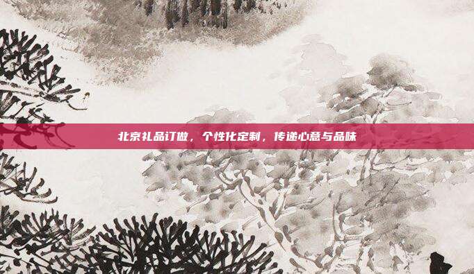 北京礼品订做，个性化定制，传递心意与品味