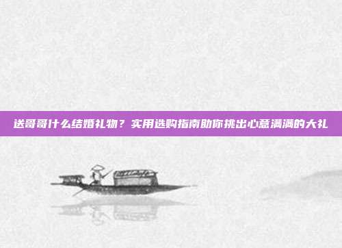 送哥哥什么结婚礼物？实用选购指南助你挑出心意满满的大礼