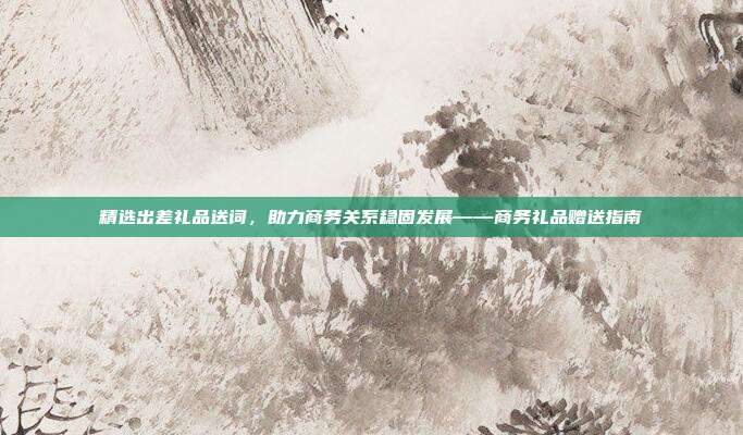 精选出差礼品送词，助力商务关系稳固发展——商务礼品赠送指南