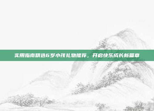 实用指南精选6岁小孩礼物推荐，开启快乐成长新篇章