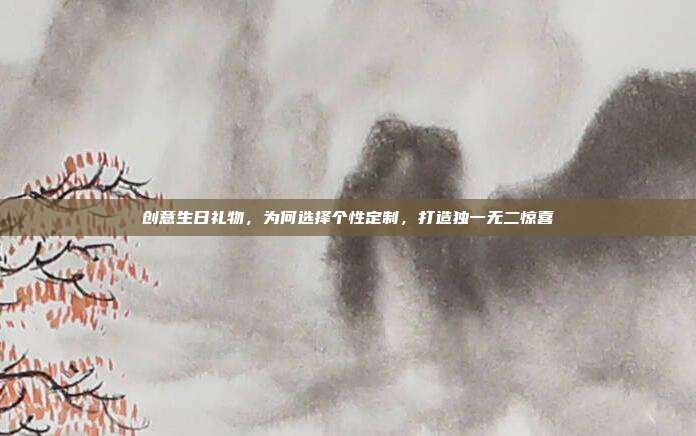 创意生日礼物，为何选择个性定制，打造独一无二惊喜