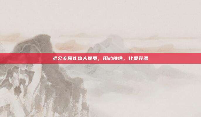 老公专属礼物大搜罗，用心挑选，让爱升温