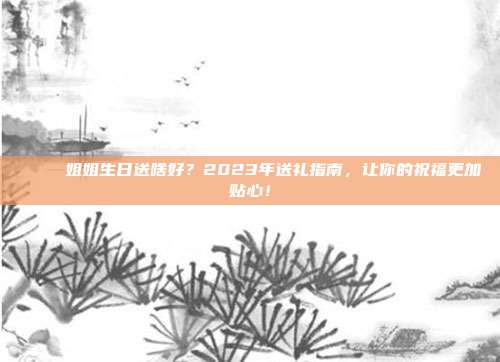 🎉 姐姐生日送啥好？2023年送礼指南，让你的祝福更加贴心！