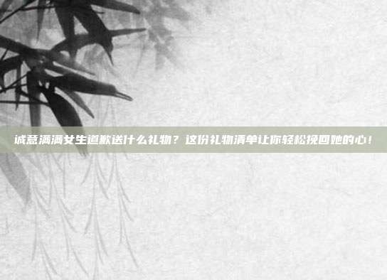 诚意满满女生道歉送什么礼物？这份礼物清单让你轻松挽回她的心！