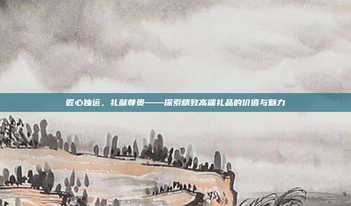 匠心独运，礼献尊贵——探索精致高端礼品的价值与魅力