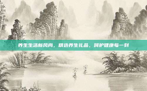 养生生活新风尚，精选养生礼品，呵护健康每一刻