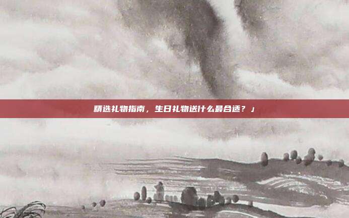 精选礼物指南，生日礼物送什么最合适？」