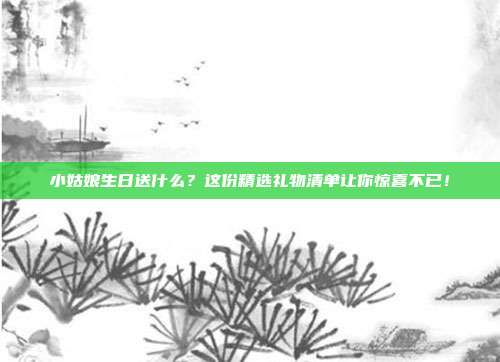 小姑娘生日送什么？这份精选礼物清单让你惊喜不已！