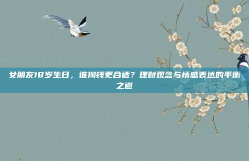 女朋友18岁生日，谁掏钱更合适？理财观念与情感表达的平衡之道
