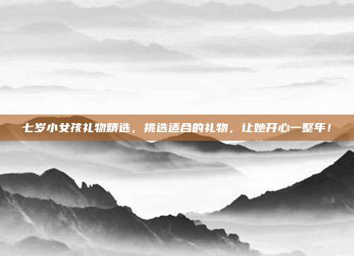 七岁小女孩礼物精选，挑选适合的礼物，让她开心一整年！