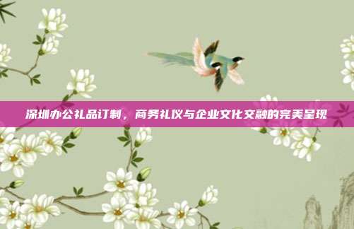 深圳办公礼品订制，商务礼仪与企业文化交融的完美呈现
