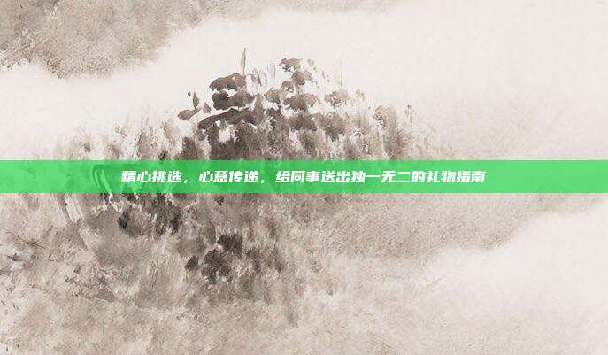 精心挑选，心意传递，给同事送出独一无二的礼物指南