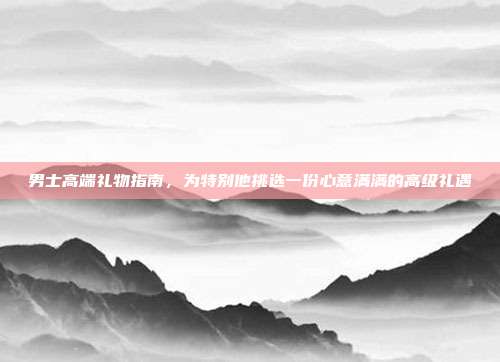 男士高端礼物指南，为特别他挑选一份心意满满的高级礼遇