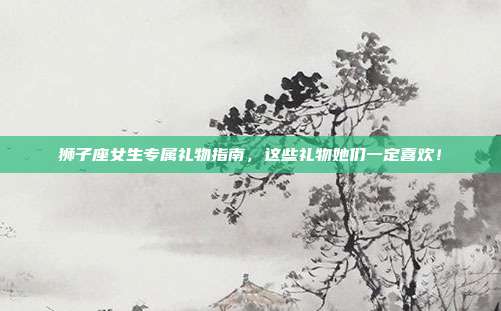 狮子座女生专属礼物指南，这些礼物她们一定喜欢！