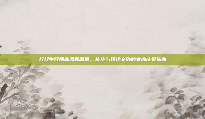 叔叔生日那些温馨瞬间，传统与现代交融的家庭庆祝指南