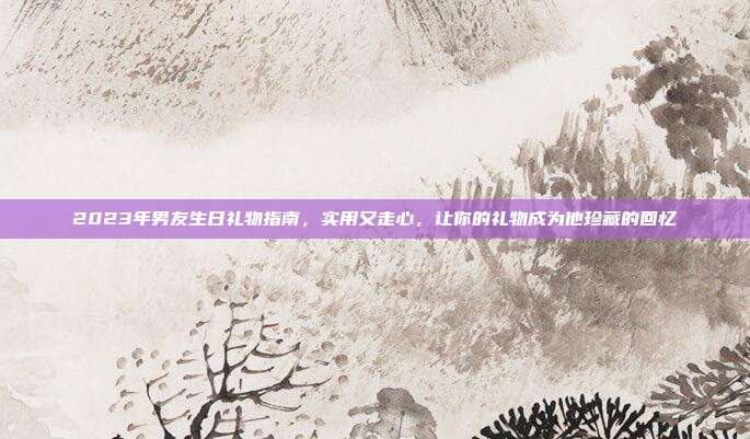 2023年男友生日礼物指南，实用又走心，让你的礼物成为他珍藏的回忆