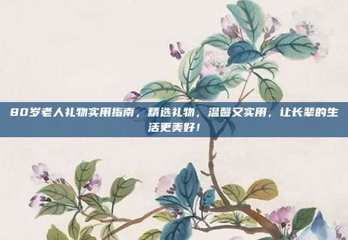 80岁老人礼物实用指南，精选礼物，温馨又实用，让长辈的生活更美好！