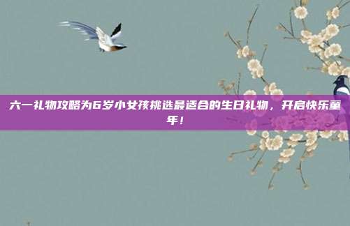 六一礼物攻略为6岁小女孩挑选最适合的生日礼物，开启快乐童年！